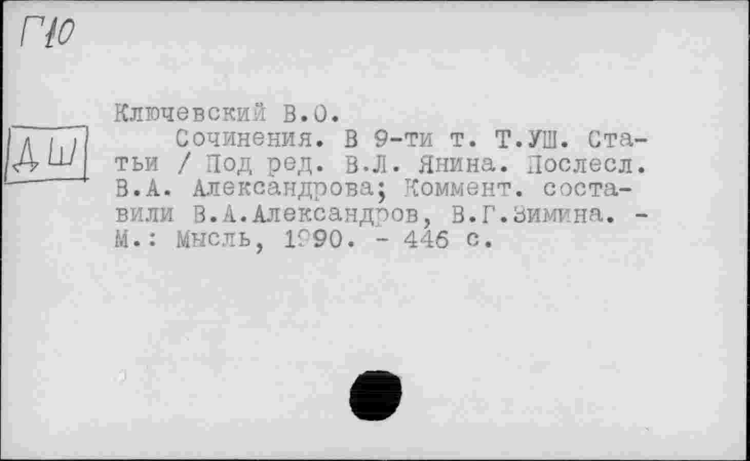 ﻿по
AW
Ключевский В.О.
Сочинения. В 9-ти т. Т.УШ. Статьи / Под ред. в.Л. Янина. Послесл. В.А. Александрова; Коммент, составили В.А.Александров, В.Г.Зимина. -М.: Мысль, 1990. - 446 с.